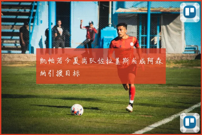 凯帕若今夏离队佐拉基斯或成阿森纳引援目标